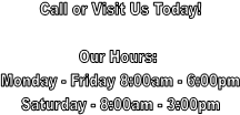 Call or Visit Us Today!

Our Hours: 
Monday - Friday 8:00am - 6:00pm
Saturday - 8:00am - 3:00pm

